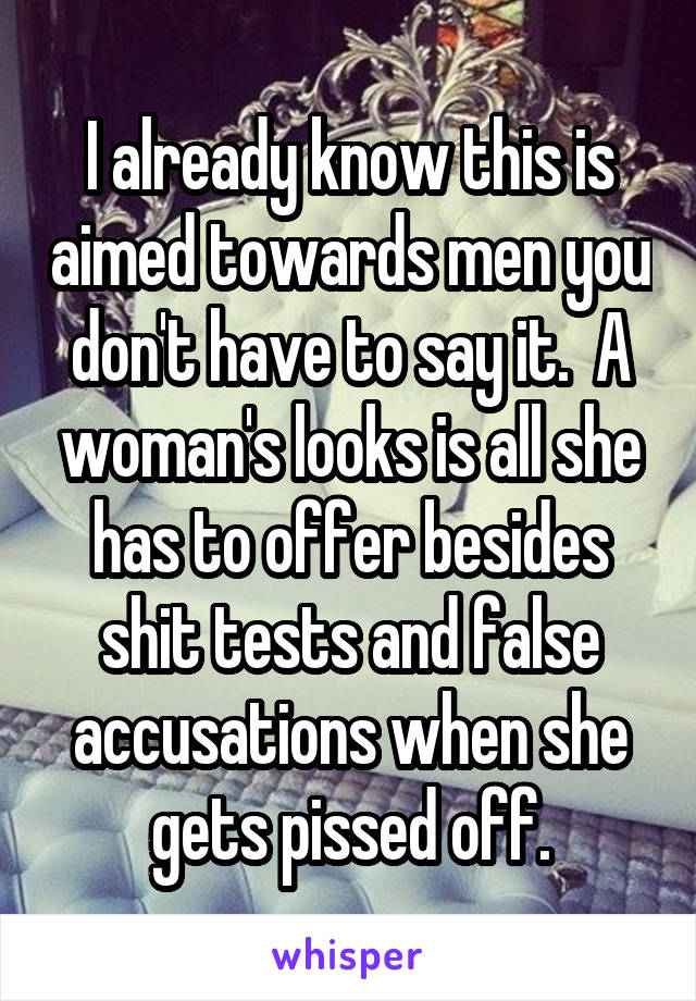 I already know this is aimed towards men you don't have to say it.  A woman's looks is all she has to offer besides shit tests and false accusations when she gets pissed off.