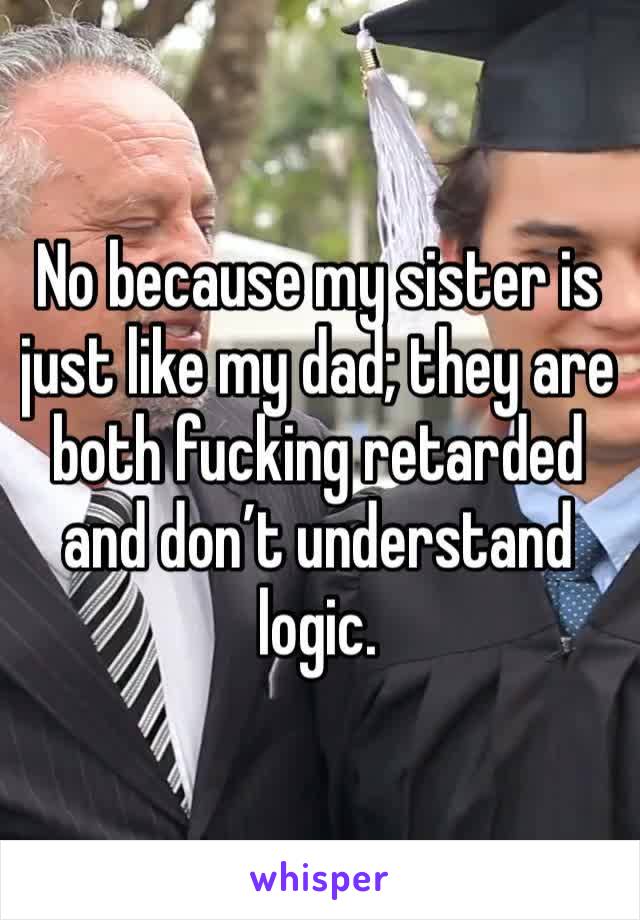 No because my sister is just like my dad; they are both fucking retarded and don’t understand logic.