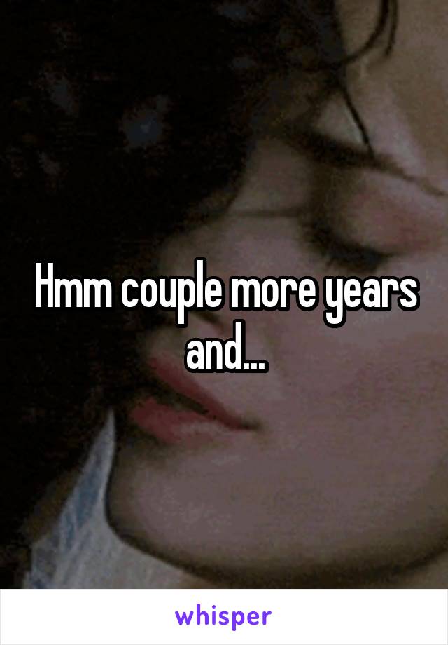 Hmm couple more years and...