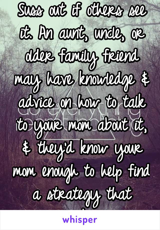 Suss out if others see it. An aunt, uncle, or older family friend may have knowledge & advice on how to talk to your mom about it, & they'd know your mom enough to help find a strategy that works. 