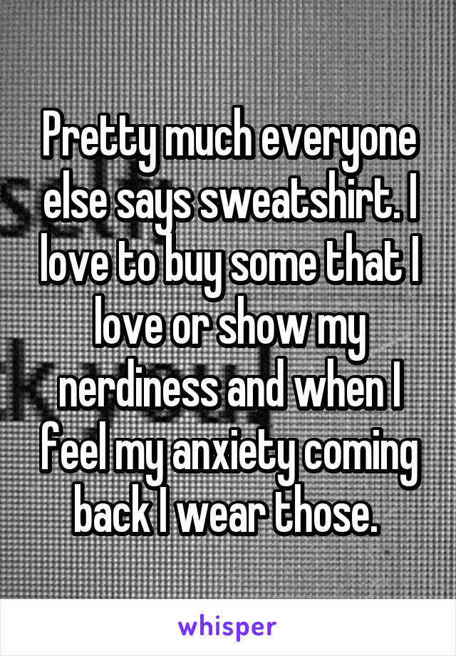 Pretty much everyone else says sweatshirt. I love to buy some that I love or show my nerdiness and when I feel my anxiety coming back I wear those. 