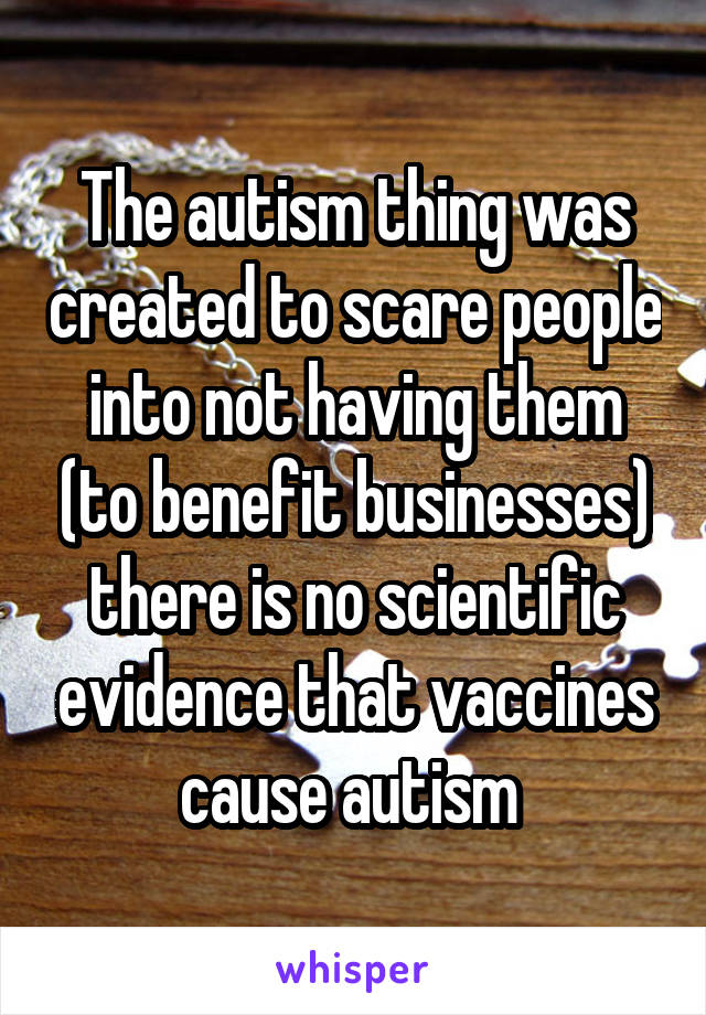 The autism thing was created to scare people into not having them (to benefit businesses) there is no scientific evidence that vaccines cause autism 