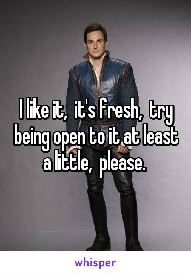 I like it,  it's fresh,  try being open to it at least a little,  please. 