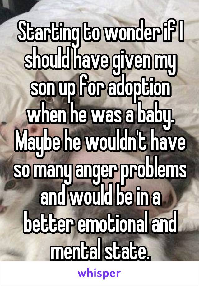 Starting to wonder if I should have given my son up for adoption when he was a baby. Maybe he wouldn't have so many anger problems and would be in a better emotional and mental state.