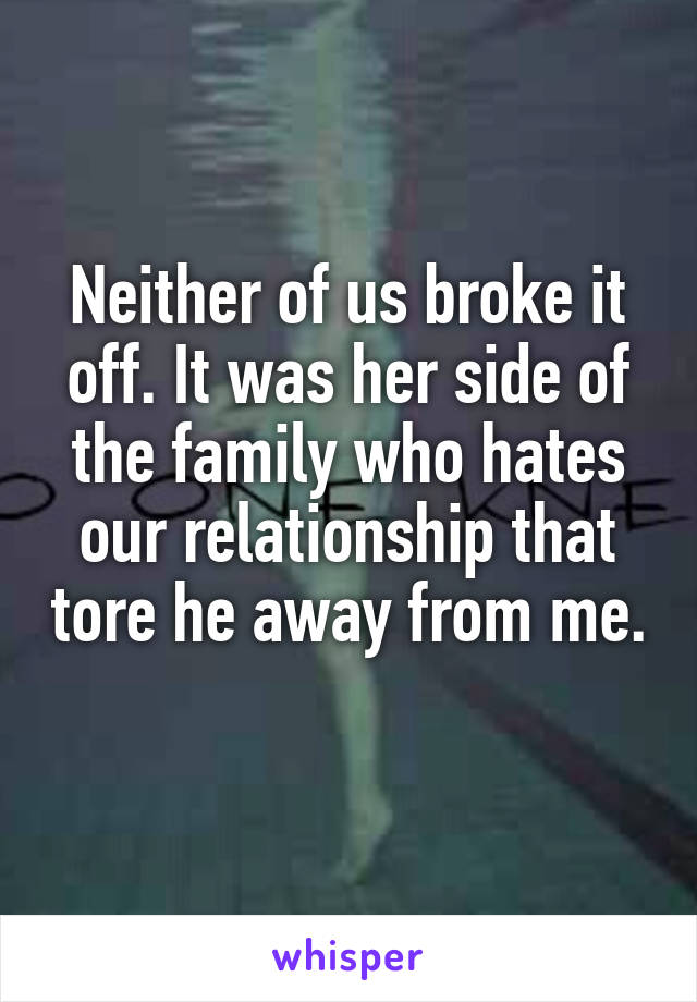 Neither of us broke it off. It was her side of the family who hates our relationship that tore he away from me. 