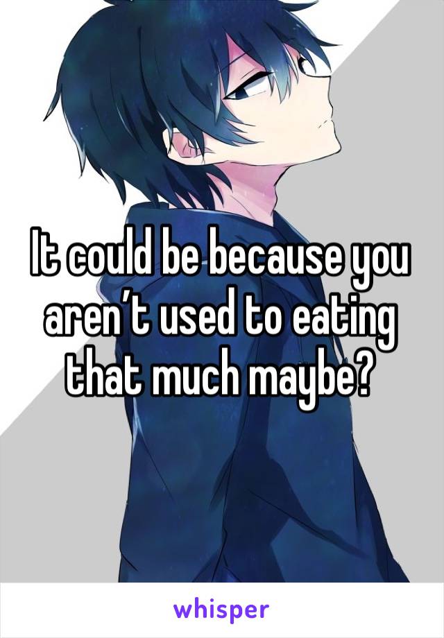 It could be because you aren’t used to eating that much maybe?