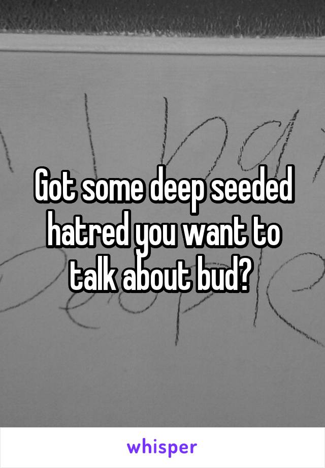 Got some deep seeded hatred you want to talk about bud? 