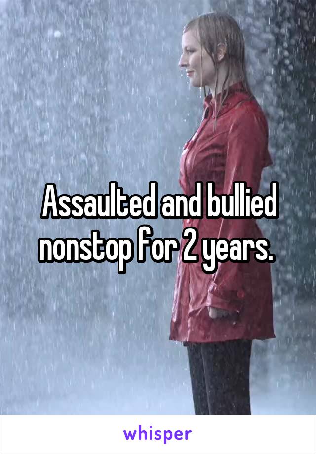 Assaulted and bullied nonstop for 2 years. 