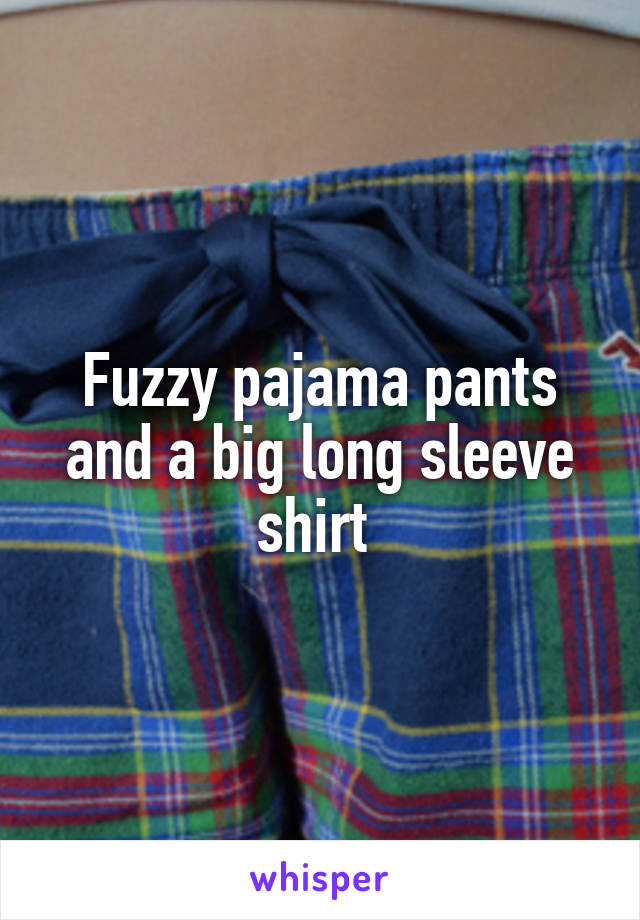 Fuzzy pajama pants and a big long sleeve shirt 