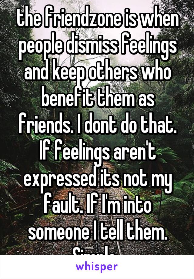 the friendzone is when people dismiss feelings and keep others who benefit them as friends. I dont do that. If feelings aren't expressed its not my fault. If I'm into someone I tell them. Simple. 