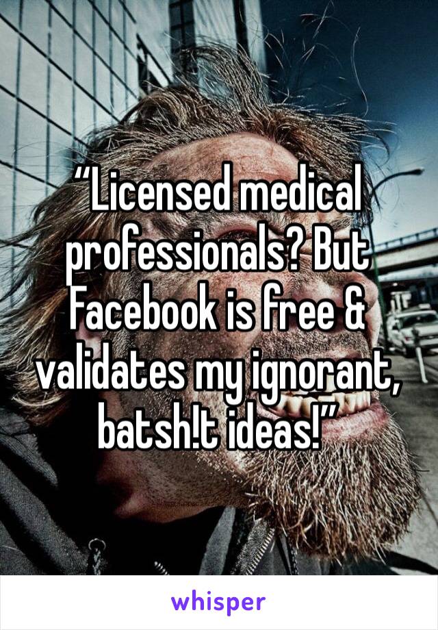 “Licensed medical professionals? But Facebook is free & validates my ignorant, batsh!t ideas!”