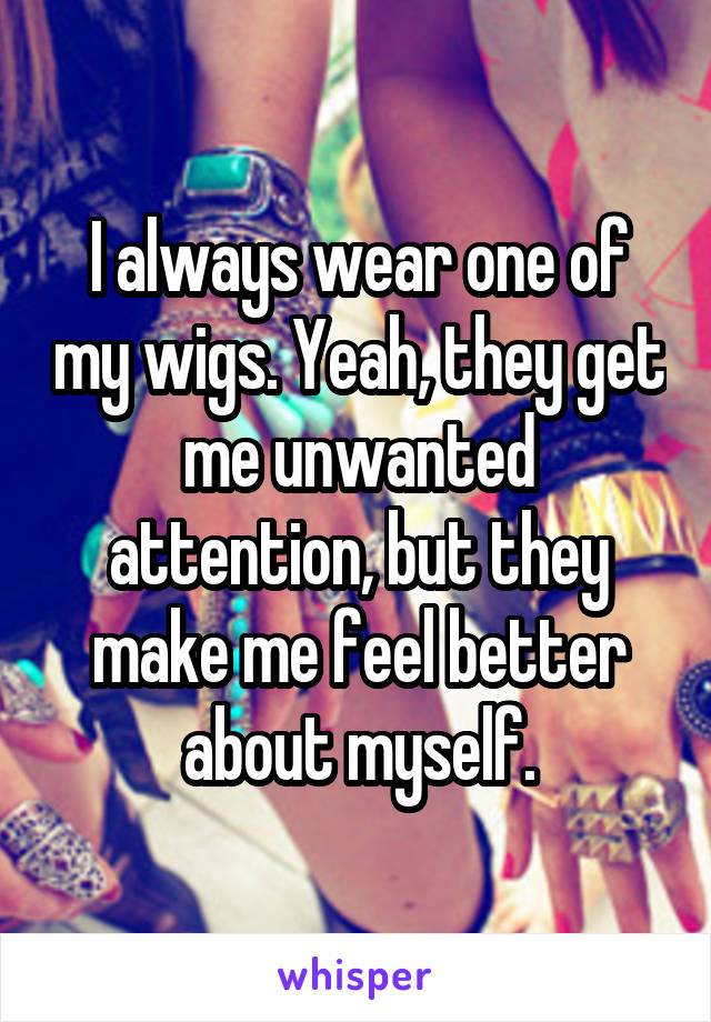 I always wear one of my wigs. Yeah, they get me unwanted attention, but they make me feel better about myself.