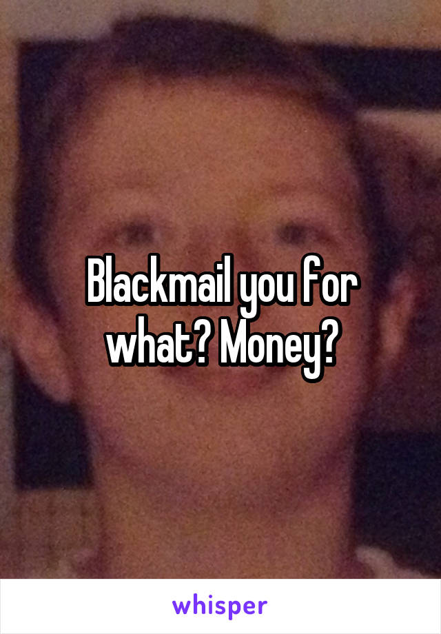 Blackmail you for what? Money?