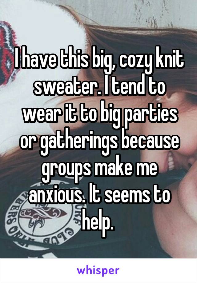 I have this big, cozy knit sweater. I tend to wear it to big parties or gatherings because groups make me anxious. It seems to help. 