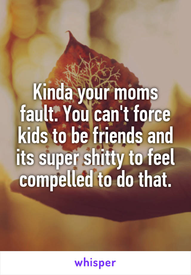 Kinda your moms fault. You can't force kids to be friends and its super shitty to feel compelled to do that.