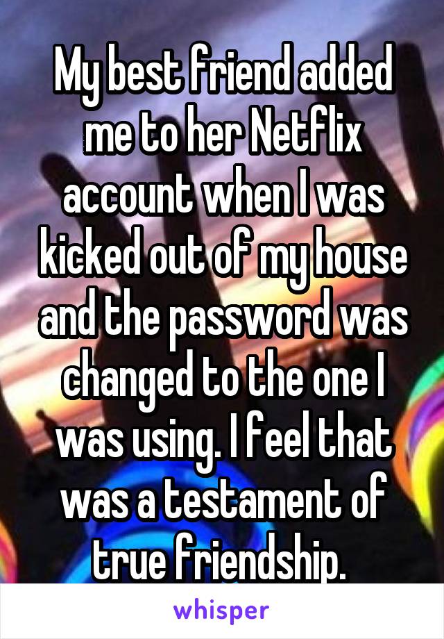 My best friend added me to her Netflix account when I was kicked out of my house and the password was changed to the one I was using. I feel that was a testament of true friendship. 