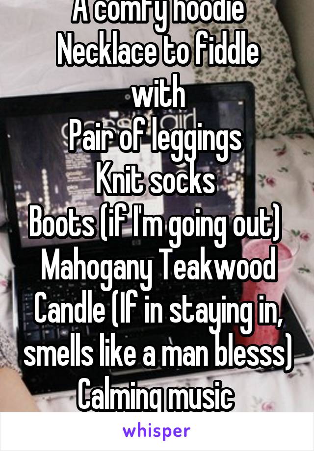 A comfy hoodie
Necklace to fiddle with
Pair of leggings 
Knit socks 
Boots (if I'm going out) 
Mahogany Teakwood Candle (If in staying in, smells like a man blesss)
Calming music 
Warm drink 