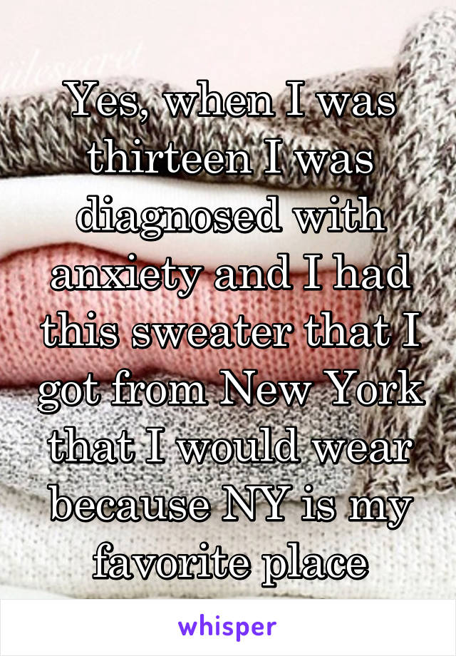 Yes, when I was thirteen I was diagnosed with anxiety and I had this sweater that I got from New York that I would wear because NY is my favorite place