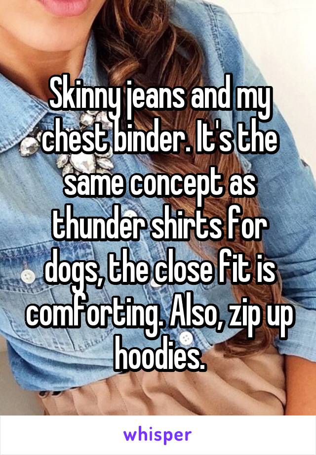 Skinny jeans and my chest binder. It's the same concept as thunder shirts for dogs, the close fit is comforting. Also, zip up hoodies.