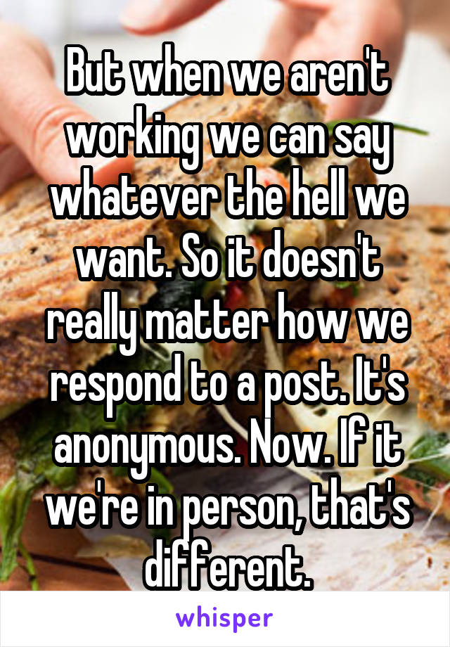 But when we aren't working we can say whatever the hell we want. So it doesn't really matter how we respond to a post. It's anonymous. Now. If it we're in person, that's different.