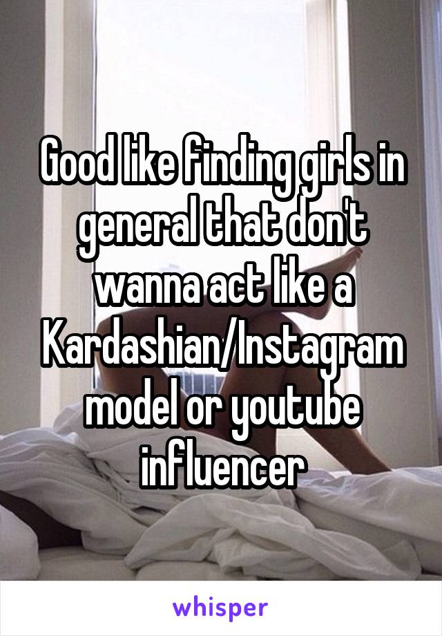 Good like finding girls in general that don't wanna act like a Kardashian/Instagram model or youtube influencer