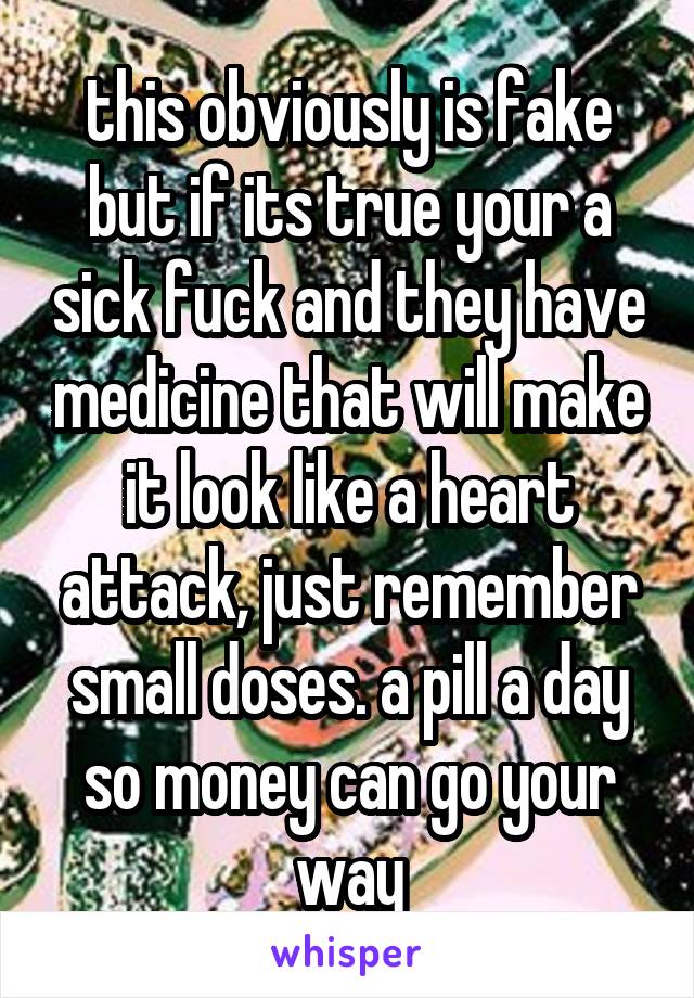 this obviously is fake but if its true your a sick fuck and they have medicine that will make it look like a heart attack, just remember small doses. a pill a day so money can go your way