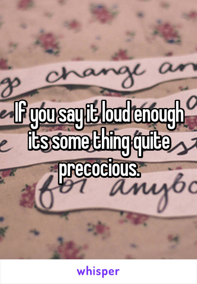 If you say it loud enough its some thing quite precocious.