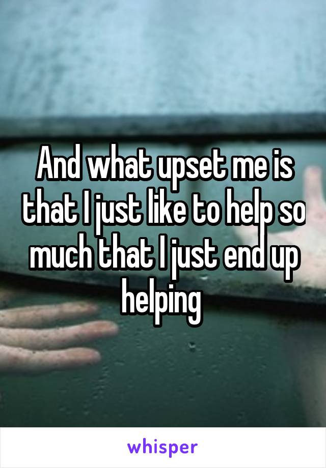 And what upset me is that I just like to help so much that I just end up helping 