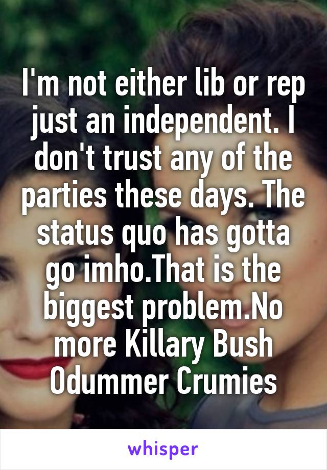 I'm not either lib or rep just an independent. I don't trust any of the parties these days. The status quo has gotta go imho.That is the biggest problem.No more Killary Bush Odummer Crumies