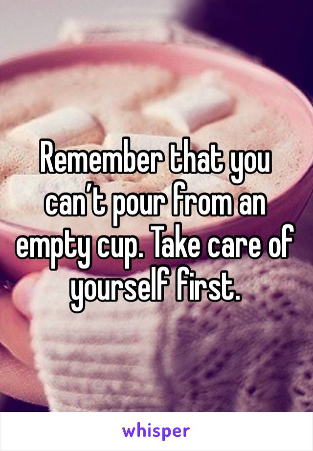 Remember that you can’t pour from an empty cup. Take care of yourself first.