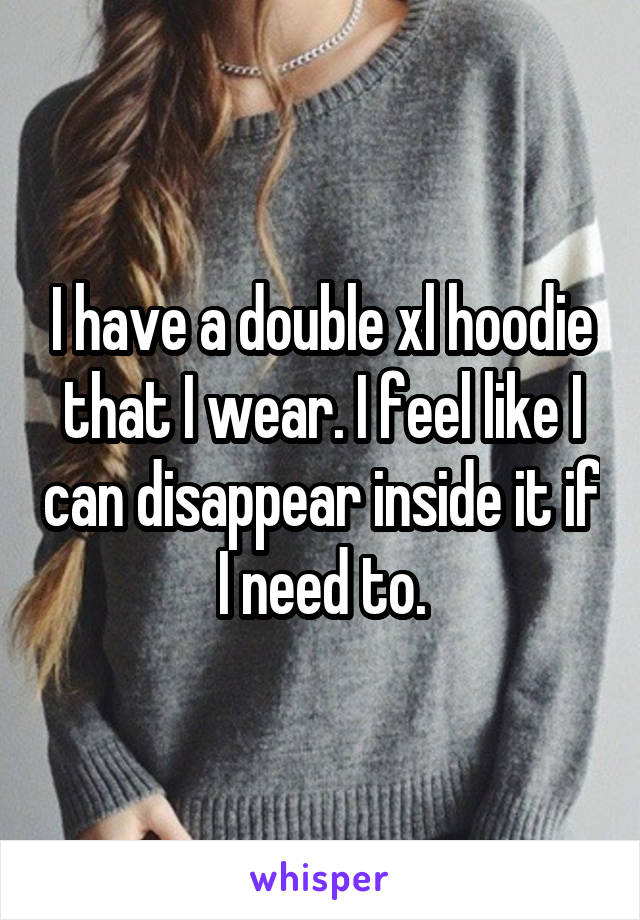 I have a double xl hoodie that I wear. I feel like I can disappear inside it if I need to.