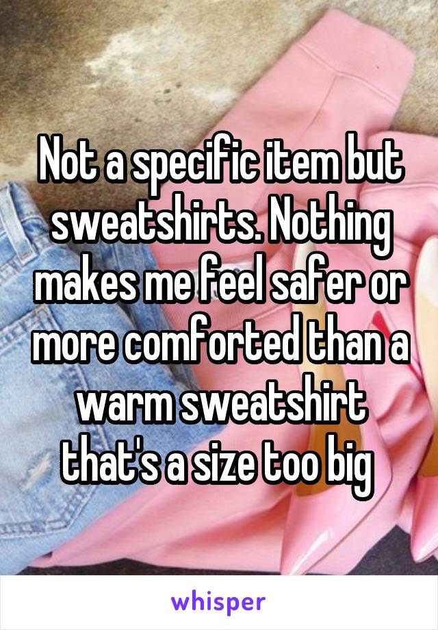 Not a specific item but sweatshirts. Nothing makes me feel safer or more comforted than a warm sweatshirt that's a size too big 