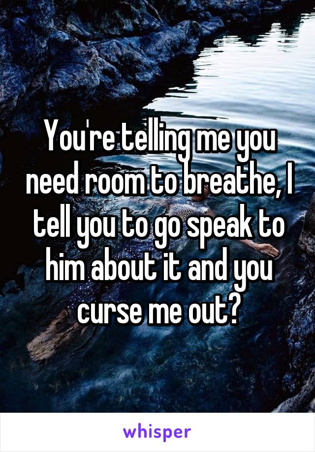 You're telling me you need room to breathe, I tell you to go speak to him about it and you curse me out?