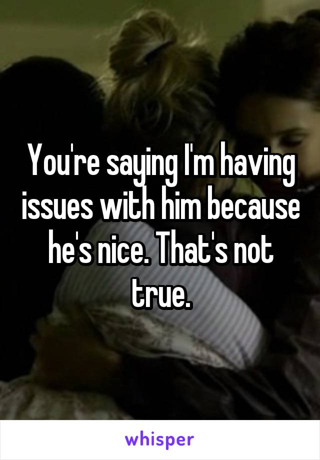 You're saying I'm having issues with him because he's nice. That's not true.