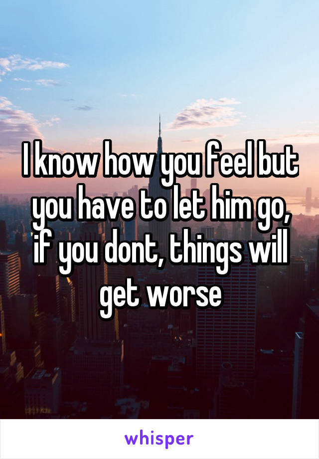 I know how you feel but you have to let him go, if you dont, things will get worse