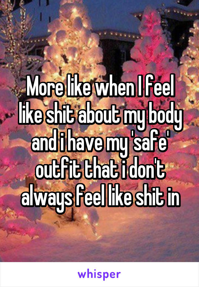 More like when I feel like shit about my body and i have my 'safe' outfit that i don't always feel like shit in