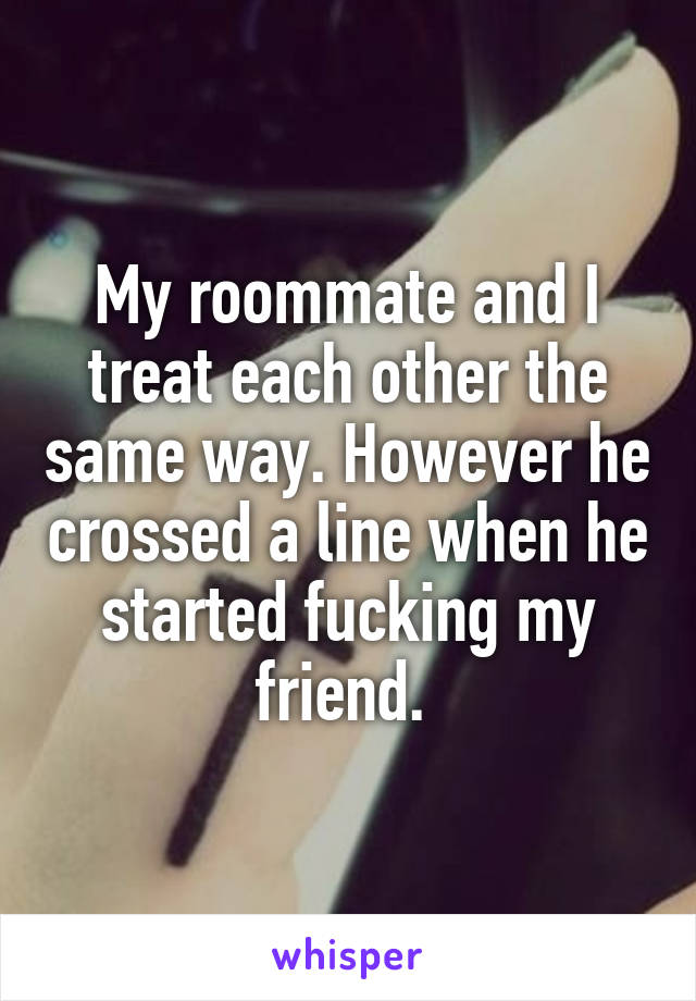My roommate and I treat each other the same way. However he crossed a line when he started fucking my friend. 