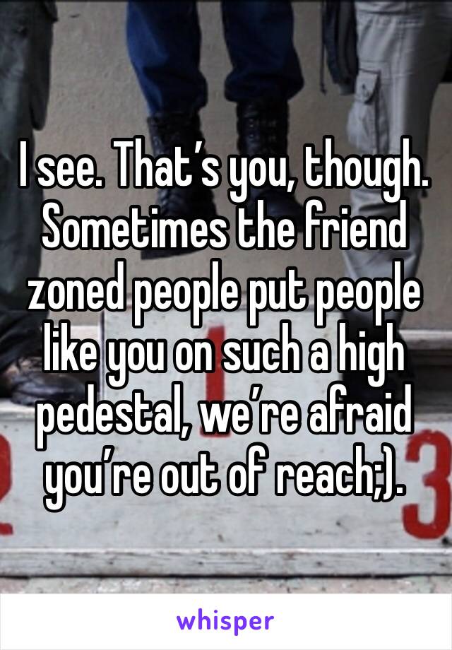 I see. That’s you, though. Sometimes the friend zoned people put people like you on such a high pedestal, we’re afraid you’re out of reach;).