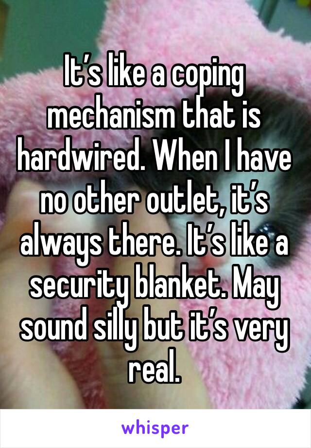 It’s like a coping mechanism that is hardwired. When I have no other outlet, it’s always there. It’s like a security blanket. May sound silly but it’s very real. 