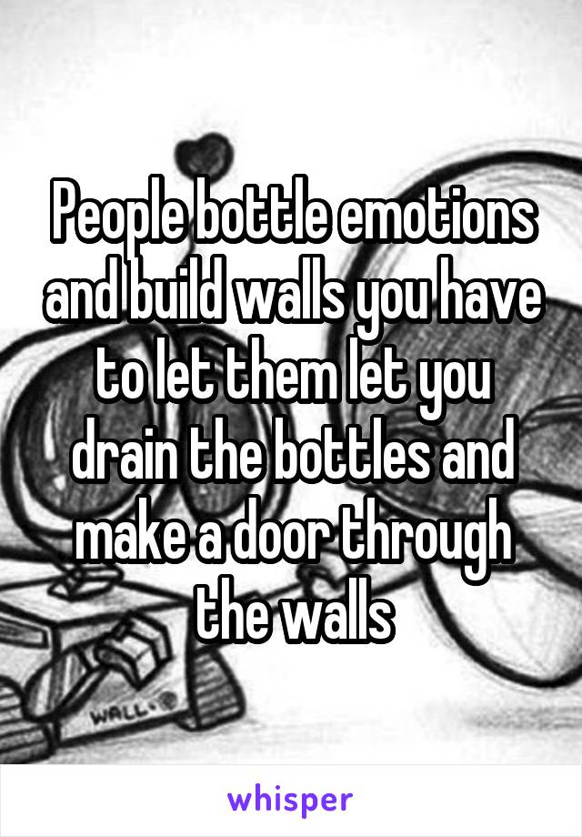 People bottle emotions and build walls you have to let them let you drain the bottles and make a door through the walls