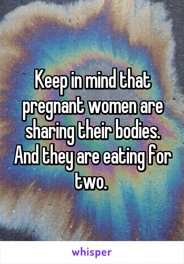 Keep in mind that pregnant women are sharing their bodies. And they are eating for two. 