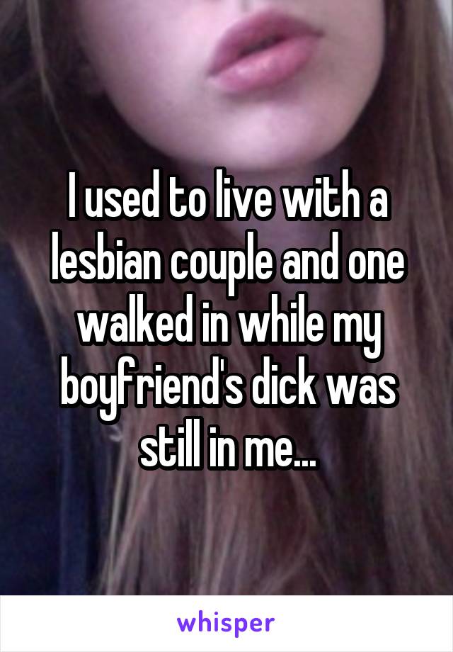 I used to live with a lesbian couple and one walked in while my boyfriend's dick was still in me...