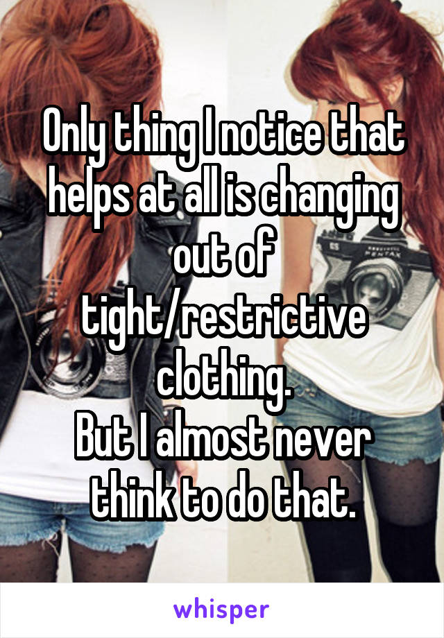 Only thing I notice that helps at all is changing out of tight/restrictive clothing.
But I almost never think to do that.