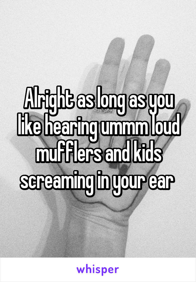 Alright as long as you like hearing ummm loud mufflers and kids screaming in your ear 