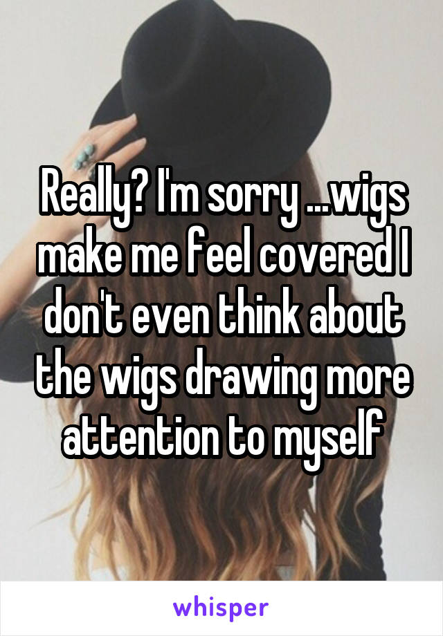 Really? I'm sorry ...wigs make me feel covered I don't even think about the wigs drawing more attention to myself