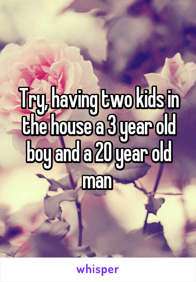 Try, having two kids in the house a 3 year old boy and a 20 year old man 