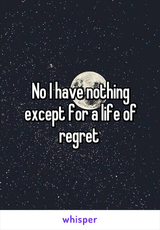 No I have nothing except for a life of regret 