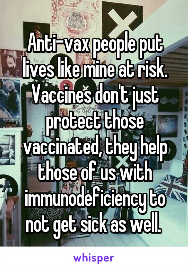Anti-vax people put lives like mine at risk. Vaccines don't just protect those vaccinated, they help those of us with immunodeficiency to not get sick as well. 