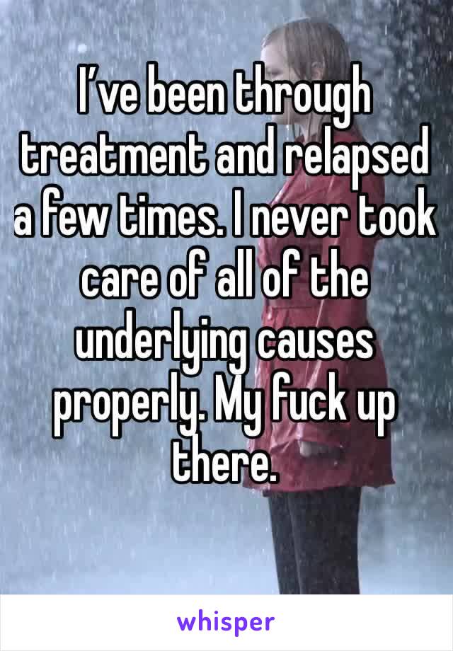 I’ve been through treatment and relapsed a few times. I never took care of all of the underlying causes properly. My fuck up there. 