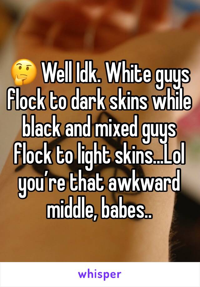 🤔 Well Idk. White guys flock to dark skins while black and mixed guys flock to light skins...Lol you’re that awkward middle, babes..